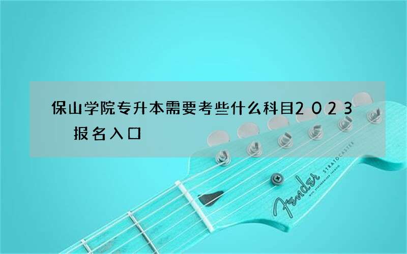 保山学院专升本需要考些什么科目2023 报名入口